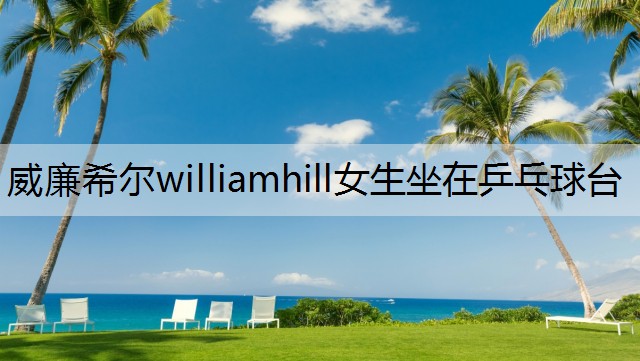 <strong>威廉希尔williamhill女生坐在乒乓球台</strong>